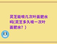 灵芝能喷几次叶面肥水吗(灵芝多久喷一次叶面肥水？)