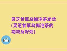 灵芝甘草乌梅泡茶功效(灵芝甘草乌梅泡茶的功效及好处)