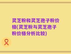 灵芝粉和灵芝孢子粉价格(灵芝粉与灵芝孢子粉价格分析比较)