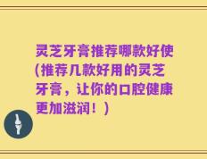 灵芝牙膏推荐哪款好使(推荐几款好用的灵芝牙膏，让你的口腔健康更加滋润！)