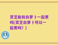 灵芝能和白萝卜一起煮吗(灵芝白萝卜可以一起煮吗？)