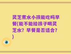 灵芝煮水小孩能吃吗早餐(能不能给孩子喝灵芝水？早餐是否适合？)