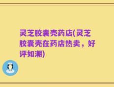 灵芝胶囊壳药店(灵芝胶囊壳在药店热卖，好评如潮)