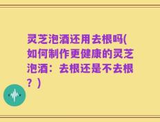 灵芝泡酒还用去根吗(如何制作更健康的灵芝泡酒：去根还是不去根？)