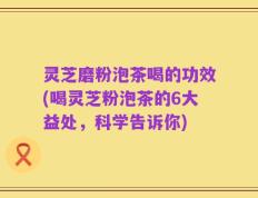 灵芝磨粉泡茶喝的功效(喝灵芝粉泡茶的6大益处，科学告诉你)