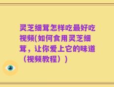 灵芝细茸怎样吃最好吃视频(如何食用灵芝细茸，让你爱上它的味道（视频教程）)