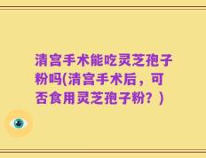 清宫手术能吃灵芝孢子粉吗(清宫手术后，可否食用灵芝孢子粉？)