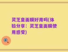 灵芝皇面膜好用吗(体验分享：灵芝皇面膜使用感受)