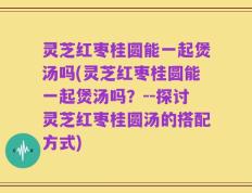 灵芝红枣桂圆能一起煲汤吗(灵芝红枣桂圆能一起煲汤吗？--探讨灵芝红枣桂圆汤的搭配方式)