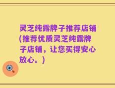 灵芝纯露牌子推荐店铺(推荐优质灵芝纯露牌子店铺，让您买得安心放心。)