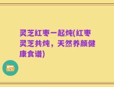 灵芝红枣一起炖(红枣灵芝共炖，天然养颜健康食谱)