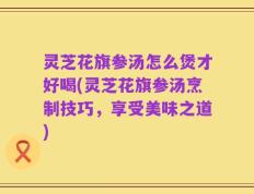灵芝花旗参汤怎么煲才好喝(灵芝花旗参汤烹制技巧，享受美味之道)
