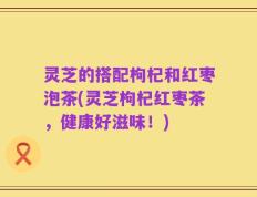 灵芝的搭配枸杞和红枣泡茶(灵芝枸杞红枣茶，健康好滋味！)