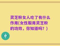 灵芝粉女人吃了有什么作用(女性服用灵芝粉的功效，你知道吗？)