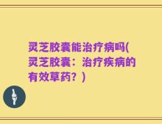 灵芝胶囊能治疗病吗(灵芝胶囊：治疗疾病的有效草药？)
