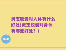 灵芝胶囊对人体有什么好处(灵芝胶囊对身体有哪些好处？)