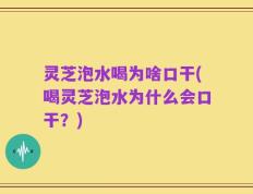灵芝泡水喝为啥口干(喝灵芝泡水为什么会口干？)