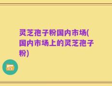 灵芝孢子粉国内市场(国内市场上的灵芝孢子粉)