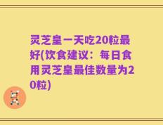 灵芝皇一天吃20粒最好(饮食建议：每日食用灵芝皇最佳数量为20粒)