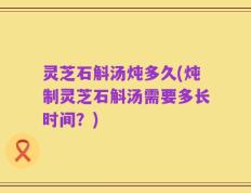 灵芝石斛汤炖多久(炖制灵芝石斛汤需要多长时间？)