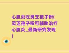 心肌炎吃灵芝孢子粉(灵芝孢子粉可辅助治疗心肌炎_最新研究发现)