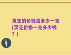 灵芝的价钱是多少一克(灵芝价格一克多少钱？)