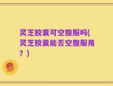 灵芝胶囊可空腹服吗(灵芝胶囊能否空腹服用？)