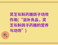 灵芝石斛药膳鸽子功效作用(“滋补良品，灵芝石斛鸽子药膳的营养与功效”)