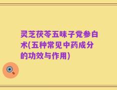 灵芝茯苓五味子党参白术(五种常见中药成分的功效与作用)