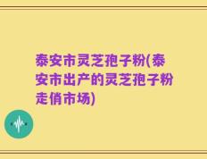 泰安市灵芝孢子粉(泰安市出产的灵芝孢子粉走俏市场)