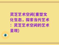 灵芝艺术空间(重塑文化生态，探索当代艺术：灵芝艺术空间的艺术呈现)