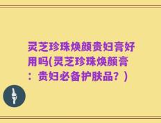灵芝珍珠焕颜贵妇膏好用吗(灵芝珍珠焕颜膏：贵妇必备护肤品？)
