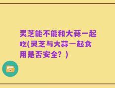 灵芝能不能和大蒜一起吃(灵芝与大蒜一起食用是否安全？)