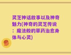 灵芝神话故事以及神奇魅力(神奇的灵芝传说：魔法般的草药治愈身体与心灵)