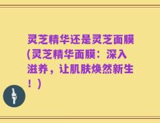 灵芝精华还是灵芝面膜(灵芝精华面膜：深入滋养，让肌肤焕然新生！)