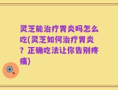 灵芝能治疗胃炎吗怎么吃(灵芝如何治疗胃炎？正确吃法让你告别疼痛)