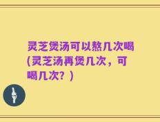 灵芝煲汤可以熬几次喝(灵芝汤再煲几次，可喝几次？)