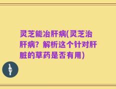 灵芝能冶肝病(灵芝治肝病？解析这个针对肝脏的草药是否有用)