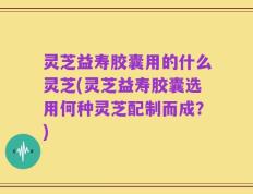 灵芝益寿胶囊用的什么灵芝(灵芝益寿胶囊选用何种灵芝配制而成？)