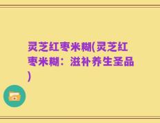 灵芝红枣米糊(灵芝红枣米糊：滋补养生圣品)