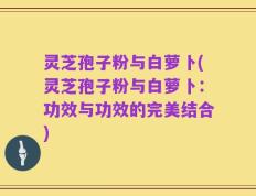 灵芝孢子粉与白萝卜(灵芝孢子粉与白萝卜：功效与功效的完美结合)