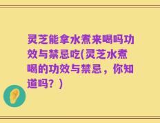 灵芝能拿水煮来喝吗功效与禁忌吃(灵芝水煮喝的功效与禁忌，你知道吗？)
