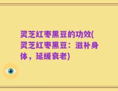 灵芝红枣黑豆的功效(灵芝红枣黑豆：滋补身体，延缓衰老)
