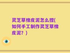灵芝草橡皮泥怎么捏(如何手工制作灵芝草橡皮泥？)