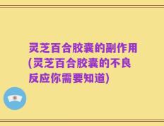 灵芝百合胶囊的副作用(灵芝百合胶囊的不良反应你需要知道)