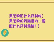 灵芝粉配什么药材吃(灵芝粉的药膳潜力：搭配什么药材最佳？)