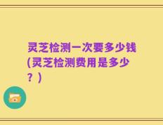 灵芝检测一次要多少钱(灵芝检测费用是多少？)