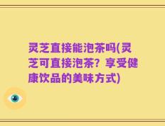 灵芝直接能泡茶吗(灵芝可直接泡茶？享受健康饮品的美味方式)