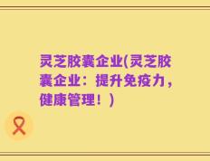灵芝胶囊企业(灵芝胶囊企业：提升免疫力，健康管理！)