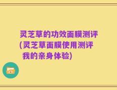 灵芝草的功效面膜测评(灵芝草面膜使用测评 我的亲身体验)